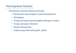 Pemerograman Simulasi
Kemampuan Standar Bahasa Simulasi:
• Pembuatan kode program (code development)
• Debugging
• Fungsi (prosedur) pembangkitan bilangan random
• Fungsi (prosedur) Statistik
• Desain Eksperimen
• Output yang informatif (graﬁk, tabel)
 