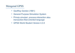 Mengenal GPSS
• Geoffrey Gordon (1961)
• General Purpose Simulation System
• Prinsip simulasi: process-interaction atau
transaction-ﬂow-oriented language
• GPSS World Student Version 4.3.5
 