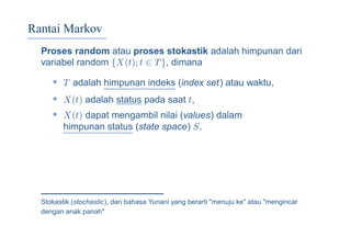 Rantai Markov
Proses random atau proses stokastik adalah himpunan dari
variabel random {X(t); t ∈ T}, dimana
• T adalah himpunan indeks (index set) atau waktu,
• X(t) adalah status pada saat t,
• X(t) dapat mengambil nilai (values) dalam
himpunan status (state space) S.
Stokastik (stochastic), dari bahasa Yunani yang berarti "menuju ke" atau "mengincar
dengan anak panah"
 