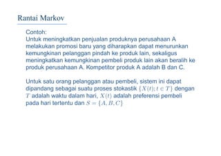 Rantai Markov
Contoh:
Untuk meningkatkan penjualan produknya perusahaan A
melakukan promosi baru yang diharapkan dapat menurunkan
kemungkinan pelanggan pindah ke produk lain, sekaligus
meningkatkan kemungkinan pembeli produk lain akan beralih ke
produk perusahaan A. Kompetitor produk A adalah B dan C.
Untuk satu orang pelanggan atau pembeli, sistem ini dapat
dipandang sebagai suatu proses stokastik {X(t); t ∈ T} dengan
T adalah waktu dalam hari, X(t) adalah preferensi pembeli
pada hari tertentu dan S = {A, B, C}
 