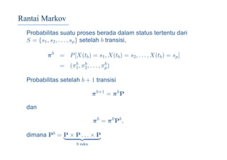 Rantai Markov
Probabilitas suatu proses berada dalam status tertentu dari
S = {s1, s2, . . . , sp} setelah b transisi,
πb
= P[X(tb) = s1, X(tb) = s2, . . . , X(tb) = sp]
= (πb
1, πb
2, . . . , πb
p)
Probabilitas setelah b + 1 transisi
πb+1
= πb
P
dan
πb
= π0
Pb
,
dimana Pb = P × P . . . × P
b suku
 