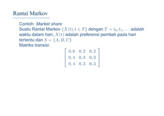 Rantai Markov
Contoh: Market share
Suatu Rantai Markov {X(t); t ∈ T} dengan T = t0, t1, . . . adalah
waktu dalam hari, X(t) adalah preferensi pembeli pada hari
tertentu dan S = {A, B, C}
Matriks transisi: 


0, 6 0, 2 0, 2
0, 4 0, 3 0, 3
0, 4 0, 3 0, 3



 
