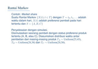 Rantai Markov
Contoh: Market share
Suatu Rantai Markov {X(t); t ∈ T} dengan T = t0, t1, . . . adalah
waktu dalam hari, X(t) adalah preferensi pembeli pada hari
tertentu dan S = {A, B, C}
Penyelesaian dengan simulasi.
Disimulasikan seorang pembeli dengan status preferensi produk
tertentu (A, B, atau C). Diasumsikan distribusi waktu antar
pembelian dari masing-masing produk TA ∼ Uniform(25,45),
TB ∼ Uniform(28,38) dan TC ∼ Uniform(20,30).
 