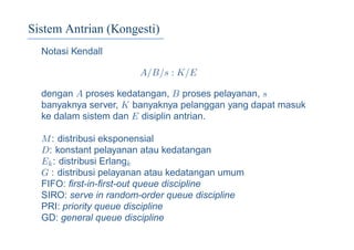 Sistem Antrian (Kongesti)
Notasi Kendall
A/B/s : K/E
dengan A proses kedatangan, B proses pelayanan, s
banyaknya server, K banyaknya pelanggan yang dapat masuk
ke dalam sistem dan E disiplin antrian.
M: distribusi eksponensial
D: konstant pelayanan atau kedatangan
Ek: distribusi Erlangk
G : distribusi pelayanan atau kedatangan umum
FIFO: ﬁrst-in-ﬁrst-out queue discipline
SIRO: serve in random-order queue discipline
PRI: priority queue discipline
GD: general queue discipline
 