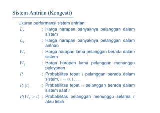 Sistem Antrian (Kongesti)
Ukuran performansi sistem antrian:
Ls : Harga harapan banyaknya pelanggan dalam
sistem
Lq : Harga harapan banyaknya pelanggan dalam
antrian
Ws : Harga harapan lama pelanggan berada dalam
sistem
Wq : Harga harapan lama pelanggan menunggu
pelayanan
Pi : Probabilitas tepat i pelanggan berada dalam
sistem, i = 0, 1, . . .
Pn(t) : Probabilitas tepat n pelanggan berada dalam
sistem saat t
P(Wq > t) : Probabilitas pelanggan menunggu selama t
atau lebih
 
