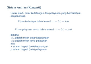 Sistem Antrian (Kongesti)
Untuk waktu antar kedatangan dan pelayanan yang berdistribusi
eksponensial,
P(satu kedatangan dalam interval t, t + ∆t) = λ∆t
P(satu pelayanan selesai dalam interval t, t + ∆t) = µ∆t
dimana
1/λ adalah mean antar kedatangan
1/µ adalah mean lama pelayanan
atau
λ adalah tingkat (rate) kedatangan
µ adalah tingkat (rate) pelayanan
 
