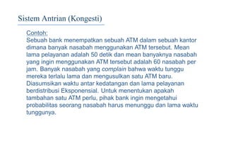 Sistem Antrian (Kongesti)
Contoh:
Sebuah bank menempatkan sebuah ATM dalam sebuah kantor
dimana banyak nasabah menggunakan ATM tersebut. Mean
lama pelayanan adalah 50 detik dan mean banyaknya nasabah
yang ingin menggunakan ATM tersebut adalah 60 nasabah per
jam. Banyak nasabah yang complain bahwa waktu tunggu
mereka terlalu lama dan mengusulkan satu ATM baru.
Diasumsikan waktu antar kedatangan dan lama pelayanan
berdistribusi Eksponensial. Untuk menentukan apakah
tambahan satu ATM perlu, pihak bank ingin mengetahui
probabilitas seorang nasabah harus menunggu dan lama waktu
tunggunya.
 