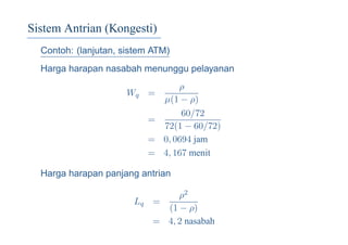 Sistem Antrian (Kongesti)
Contoh: (lanjutan, sistem ATM)
Harga harapan nasabah menunggu pelayanan
Wq =
ρ
µ(1 − ρ)
=
60/72
72(1 − 60/72)
= 0, 0694 jam
= 4, 167 menit
Harga harapan panjang antrian
Lq =
ρ2
(1 − ρ)
= 4, 2 nasabah
 