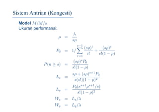 Sistem Antrian (Kongesti)
Model M/M/s
Ukuran performansi:
ρ =
λ
sµ
P0 = 1/
s−1
r=1
(sρ)i
i!
+
(sρ)s
c!(1 − ρ)
P(n ≥ s) =
(sρ)sP0
s!(1 − ρ)
Ls =
sρ + (sρ)s+1P0
s(s!)(1 − ρ)2
Lq =
P0(ss+1ρs+1/s)
s!(1 − ρ)2
Ws = Ls/λ
Wq = Lq/λ
 