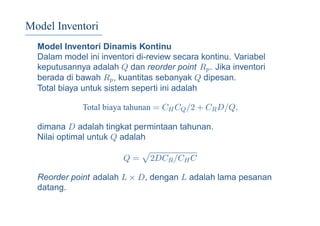 Model Inventori
Model Inventori Dinamis Kontinu
Dalam model ini inventori di-review secara kontinu. Variabel
keputusannya adalah Q dan reorder point Rp. Jika inventori
berada di bawah Rp, kuantitas sebanyak Q dipesan.
Total biaya untuk sistem seperti ini adalah
Total biaya tahunan = CHCQ/2 + CRD/Q,
dimana D adalah tingkat permintaan tahunan.
Nilai optimal untuk Q adalah
Q = 2DCR/CHC
Reorder point adalah L × D, dengan L adalah lama pesanan
datang.
 