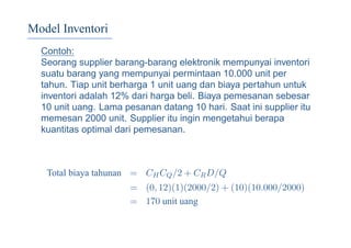 Model Inventori
Contoh:
Seorang supplier barang-barang elektronik mempunyai inventori
suatu barang yang mempunyai permintaan 10.000 unit per
tahun. Tiap unit berharga 1 unit uang dan biaya pertahun untuk
inventori adalah 12% dari harga beli. Biaya pemesanan sebesar
10 unit uang. Lama pesanan datang 10 hari. Saat ini supplier itu
memesan 2000 unit. Supplier itu ingin mengetahui berapa
kuantitas optimal dari pemesanan.
Total biaya tahunan = CHCQ/2 + CRD/Q
= (0, 12)(1)(2000/2) + (10)(10.000/2000)
= 170 unit uang
 