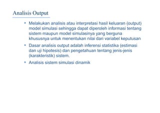 Analisis Output
• Melakukan analisis atau interpretasi hasil keluaran (output)
model simulasi sehingga dapat diperoleh informasi tentang
sistem maupun model simulasinya yang berguna
khususnya untuk menentukan nilai dari variabel keputusan
• Dasar analisis output adalah inferensi statistika (estimasi
dan uji hipotesis) dan pengetahuan tentang jenis-jenis
(karakteristik) sistem.
• Analisis sistem simulasi dinamik
 