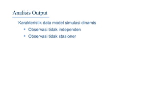 Analisis Output
Karakteristik data model simulasi dinamis
• Observasi tidak independen
• Observasi tidak stasioner
 