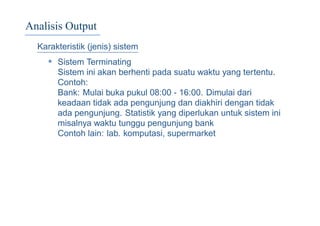 Analisis Output
Karakteristik (jenis) sistem
• Sistem Terminating
Sistem ini akan berhenti pada suatu waktu yang tertentu.
Contoh:
Bank: Mulai buka pukul 08:00 - 16:00. Dimulai dari
keadaan tidak ada pengunjung dan diakhiri dengan tidak
ada pengunjung. Statistik yang diperlukan untuk sistem ini
misalnya waktu tunggu pengunjung bank
Contoh lain: lab. komputasi, supermarket
 