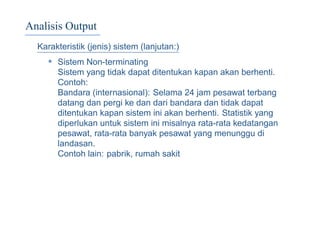 Analisis Output
Karakteristik (jenis) sistem (lanjutan:)
• Sistem Non-terminating
Sistem yang tidak dapat ditentukan kapan akan berhenti.
Contoh:
Bandara (internasional): Selama 24 jam pesawat terbang
datang dan pergi ke dan dari bandara dan tidak dapat
ditentukan kapan sistem ini akan berhenti. Statistik yang
diperlukan untuk sistem ini misalnya rata-rata kedatangan
pesawat, rata-rata banyak pesawat yang menunggu di
landasan.
Contoh lain: pabrik, rumah sakit
 