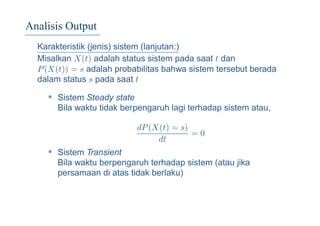 Analisis Output
Karakteristik (jenis) sistem (lanjutan:)
Misalkan X(t) adalah status sistem pada saat t dan
P(X(t)) = s adalah probabilitas bahwa sistem tersebut berada
dalam status s pada saat t
• Sistem Steady state
Bila waktu tidak berpengaruh lagi terhadap sistem atau,
dP(X(t) = s)
dt
= 0
• Sistem Transient
Bila waktu berpengaruh terhadap sistem (atau jika
persamaan di atas tidak berlaku)
 