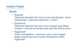 Analisis Output
Metode
• Replikasi
Observasi diperoleh dari runtun (run) yang terpisah. Untuk
memperoleh n observasi diperlukan n runtun
• Subinterval
Observasi diperoleh dari satu runtun tunggal yang dibagi
menjadi n sub-interval dengan lebar tiap-tiap interval sama
• Regeneratif
Untuk mendapatkan n observasi, satu runtun tunggal
dibagi menjadi daur-daur (cycle) berdasarkan status
regeneratif
 
