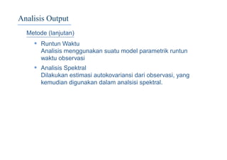 Analisis Output
Metode (lanjutan)
• Runtun Waktu
Analisis menggunakan suatu model parametrik runtun
waktu observasi
• Analisis Spektral
Dilakukan estimasi autokovariansi dari observasi, yang
kemudian digunakan dalam analsisi spektral.
 