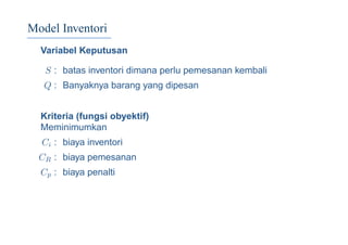 Model Inventori
Variabel Keputusan
S : batas inventori dimana perlu pemesanan kembali
Q : Banyaknya barang yang dipesan
Kriteria (fungsi obyektif)
Meminimumkan
Ci : biaya inventori
CR : biaya pemesanan
Cp : biaya penalti
 