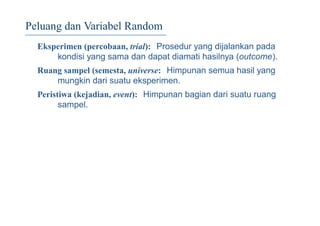 Peluang dan Variabel Random
Eksperimen (percobaan, trial): Prosedur yang dijalankan pada
kondisi yang sama dan dapat diamati hasilnya (outcome).
Ruang sampel (semesta, universe: Himpunan semua hasil yang
mungkin dari suatu eksperimen.
Peristiwa (kejadian, event): Himpunan bagian dari suatu ruang
sampel.
 