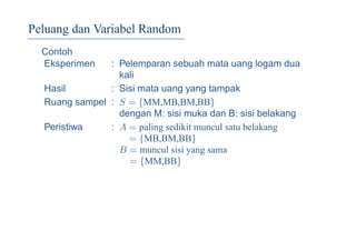 Peluang dan Variabel Random
Contoh
Eksperimen : Pelemparan sebuah mata uang logam dua
kali
Hasil : Sisi mata uang yang tampak
Ruang sampel : S = {MM,MB,BM,BB}
dengan M: sisi muka dan B: sisi belakang
Peristiwa : A = paling sedikit muncul satu belakang
= {MB,BM,BB}
B = muncul sisi yang sama
= {MM,BB}
 