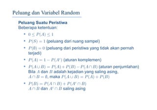Peluang dan Variabel Random
Peluang Suatu Peristiwa
Beberapa ketentuan:
• 0 ≤ P(A) ≤ 1
• P(S) = 1 (peluang dari ruang sampel)
• P(∅) = 0 (peluang dari peristiwa yang tidak akan pernah
terjadi)
• P(A) = 1 − P(Ac) (aturan komplemen)
• P(A ∪ B) = P(A) + P(B) − P(A ∩ B) (aturan penjumlahan)
Bila A dan B adalah kejadian yang saling asing,
A ∩ B = ∅, maka P(A ∪ B) = P(A) + P(B)
• P(B) = P(A ∩ B) + P(Ac ∩ B)
A ∩ B dan Ac ∩ B saling asing
 