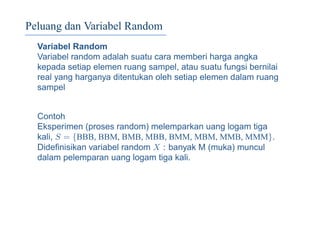 Peluang dan Variabel Random
Variabel Random
Variabel random adalah suatu cara memberi harga angka
kepada setiap elemen ruang sampel, atau suatu fungsi bernilai
real yang harganya ditentukan oleh setiap elemen dalam ruang
sampel
Contoh
Eksperimen (proses random) melemparkan uang logam tiga
kali, S = {BBB, BBM, BMB, MBB, BMM, MBM, MMB, MMM}.
Dideﬁnisikan variabel random X : banyak M (muka) muncul
dalam pelemparan uang logam tiga kali.
 