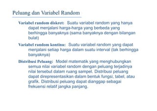 Peluang dan Variabel Random
Variabel random diskret: Suatu variabel random yang hanya
dapat menjalani harga-harga yang berbeda yang
berhingga banyaknya (sama banyaknya dengan bilangan
bulat)
Variabel random kontinu: Suatu variabel random yang dapat
menjalani setiap harga dalam suatu interval (tak berhingga
banyaknya)
Distribusi Peluang: Model matematik yang menghubungkan
semua nilai variabel random dengan peluang terjadinya
nilai tersebut dalam ruang sampel. Distribusi peluang
dapat direpresentasikan dalam bentuk fungsi, tabel, atau
graﬁk. Distribusi peluang dapat dianggap sebagai
frekuensi relatif jangka panjang.
 
