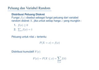 Peluang dan Variabel Random
Distribusi Peluang Diskret
Fungsi f(x) disebut sebagai fungsi peluang dari variabel
random diskret X, jika untuk setiap harga x yang mungkin :
1. f(x) ≥ 0
2. x f(x) = 1
Peluang untuk nilai x tertentu:
P(X = x) = f(x)
Distribusi kumulatif F(x)
F(x) = P(X ≤ x) =
t≤x
f(t)
 