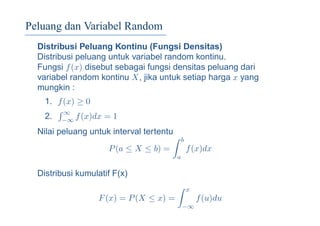 Peluang dan Variabel Random
Distribusi Peluang Kontinu (Fungsi Densitas)
Distribusi peluang untuk variabel random kontinu.
Fungsi f(x) disebut sebagai fungsi densitas peluang dari
variabel random kontinu X, jika untuk setiap harga x yang
mungkin :
1. f(x) ≥ 0
2.
∞
−∞ f(x)dx = 1
Nilai peluang untuk interval tertentu
P(a ≤ X ≤ b) =
b
a
f(x)dx
Distribusi kumulatif F(x)
F(x) = P(X ≤ x) =
x
−∞
f(u)du
 