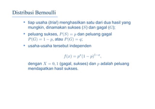 Distribusi Bernoulli
• tiap usaha (trial) menghasilkan satu dari dua hasil yang
mungkin, dinamakan sukses (S) dan gagal (G);
• peluang sukses, P(S) = p dan peluang gagal
P(G) = 1 − p, atau P(G) = q;
• usaha-usaha tersebut independen
f(x) = px
(1 − p)1−x
,
dengan X = 0, 1 (gagal, sukses) dan p adalah peluang
mendapatkan hasil sukses.
 