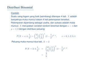 Distribusi Binomial
Contoh
Suatu uang logam yang baik (seimbang) dilempar 4 kali. X adalah
banyaknya muka muncul dalam 4 kali pelemparan tersebut.
Pelemparan dipandang sebagai usaha, dan sukses adalah muka
muncul. X merupakan variabel random binomial dengan n = 4 dan
p = 1/2 dengan distribusi peluang:
P(X = x; 4,
1
2
) =
4
x
1
2
x
(1 −
1
2
)4−x
, x = 0, 1, 2, 3, 4
Peluang muka muncul dua kali, X = 2
P(X = 2; 4,
1
2
) =
4
2
1
2
2
(1 −
1
2
)4−2
=
3
8
 