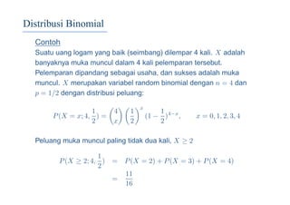 Distribusi Binomial
Contoh
Suatu uang logam yang baik (seimbang) dilempar 4 kali. X adalah
banyaknya muka muncul dalam 4 kali pelemparan tersebut.
Pelemparan dipandang sebagai usaha, dan sukses adalah muka
muncul. X merupakan variabel random binomial dengan n = 4 dan
p = 1/2 dengan distribusi peluang:
P(X = x; 4,
1
2
) =
4
x
1
2
x
(1 −
1
2
)4−x
, x = 0, 1, 2, 3, 4
Peluang muka muncul paling tidak dua kali, X ≥ 2
P(X ≥ 2; 4,
1
2
) = P(X = 2) + P(X = 3) + P(X = 4)
=
11
16
 