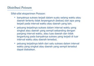 Distribusi Poisson
Sifat-sifat eksperimen Poisson:
• banyaknya sukses terjadi dalam suatu selang waktu atau
daerah tertentu tidak terpengaruh (bebas) dari apa yang
terjadi pada interval waktu atau daerah yang lain,
• peluang terjadinya sukses dalam interval waktu yang
singkat atau daerah yang sempit sebanding dengan
panjang interval waktu, atau luas daerah dan tidak
tergantung pada banyaknya sukses yang terjadi di luar
interval waktu atau daerah tersebut,
• peluang terjadinya lebih dari satu sukses dalam interval
waktu yang singkat atau daerah yang sempit tersebut
dapat diabaikan.
 