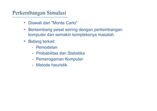 Perkembangan Simulasi
• Diawali dari "Monte Carlo"
• Berkembang pesat seiring dengan perkembangan
komputer dan semakin kompleksnya masalah
• Bidang terkait:
- Pemodelan
- Probabilitas dan Statistika
- Pemerogaman Komputer
- Metode heuristik
 