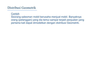 Distribusi Geometrik
Contoh
Seorang salesman mobil berusaha menjual mobil. Banyaknya
orang (pelanggan) yang dia temui sampai terjadi penjualan yang
pertama kali dapat dimodelkan dengan distribusi Geometrik.
 