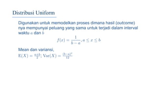 Distribusi Uniform
Digunakan untuk memodelkan proses dimana hasil (outcome)
nya mempunyai peluang yang sama untuk terjadi dalam interval
waktu a dan b
f(x) =
1
b − a
, a ≤ x ≤ b
Mean dan variansi,
E(X) = a+b
2 ; Var(X) = (b−a)2
12
 