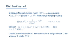 Distribusi Normal
Distribusi Normal dengan mean E(X) = µ dan variansi
Var(X) = σ2 (ditulis N(µ, σ2)) mempunyai fungsi peluang,
f(x; µ, σ2
) =
1
√
2πσ2
e− (x−µ)2
2σ2
, −∞ < x < ∞
dengan −∞ < µ < ∞, σ2 > 0, π = 3, 141593 . . . dan
e = 2, 718282 . . .
Distribusi Normal standar: distribusi Normal dengan mean 0 dan
variansi 1, ditulis N(0, 1)
 
