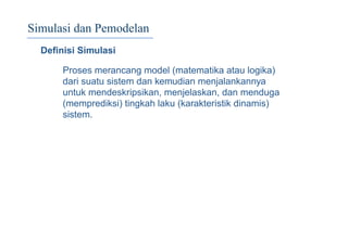 Simulasi dan Pemodelan
Deﬁnisi Simulasi
Proses merancang model (matematika atau logika)
dari suatu sistem dan kemudian menjalankannya
untuk mendeskripsikan, menjelaskan, dan menduga
(memprediksi) tingkah laku (karakteristik dinamis)
sistem.
 