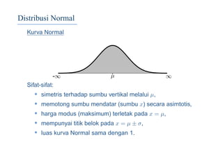 Distribusi Normal
Kurva Normal
-∞ ∞µ
Sifat-sifat:
• simetris terhadap sumbu vertikal melalui µ,
• memotong sumbu mendatar (sumbu x) secara asimtotis,
• harga modus (maksimum) terletak pada x = µ,
• mempunyai titik belok pada x = µ ± σ,
• luas kurva Normal sama dengan 1.
 