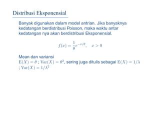 Distribusi Eksponensial
Banyak digunakan dalam model antrian. Jika banyaknya
kedatangan berdistribusi Poisson, maka waktu antar
kedatangan nya akan berdistribusi Eksponensial.
f(x) =
1
θ
e−x/θ
, x > 0
Mean dan variansi
E(X) = θ ; Var(X) = θ2, sering juga ditulis sebagai E(X) = 1/λ
; Var(X) = 1/λ2
 