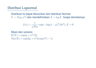 Distribusi Lognormal
Distribusi ini dapat diturunkan dari distribusi Normal
Y ∼ N(µ, σ2) dan mendeﬁnisikan X = log Y , fungsi densitasnya
f(x) =
1
√
2πσ
exp(− log(x − µ)2
/2σ2
), X > 0
Mean dan variansi
E(X) = exp(µ + σ2/2);
Var(X) = exp(2µ + σ2)(exp(σ2) − 1)
 