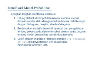 Identiﬁkasi Model Probabilitas
Langkah-langkah identiﬁkasi distribusi:
1. Hitung statistik deskriptif data (mean, median, modus,
deviasi standar, dst.) dan gambarkan bentuk distrtibusinya
dengan histogram, boxplot, stemleaf diagram
2. Berdasarkan statistik deskriptif tersebut dan pengetahuan
tentang proses pada sistem tersebut, ajukan suatu dugaan
tentang model probabilitas teoritis data tersebut
3. Ujilah dugaan (hipotesis) tersebut dengan uji goodness
of fit, misalnya dengan Chi-square atau
Kolmogorov-Smirnov test.
 