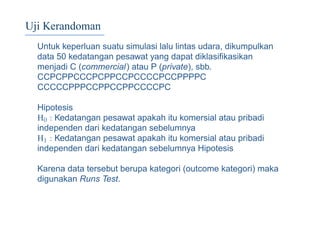 Uji Kerandoman
Untuk keperluan suatu simulasi lalu lintas udara, dikumpulkan
data 50 kedatangan pesawat yang dapat diklasiﬁkasikan
menjadi C (commercial) atau P (private), sbb.
CCPCPPCCCPCPPCCPCCCCPCCPPPPC
CCCCCPPPCCPPCCPPCCCCPC
Hipotesis
H0 : Kedatangan pesawat apakah itu komersial atau pribadi
independen dari kedatangan sebelumnya
H1 : Kedatangan pesawat apakah itu komersial atau pribadi
independen dari kedatangan sebelumnya Hipotesis
Karena data tersebut berupa kategori (outcome kategori) maka
digunakan Runs Test.
 