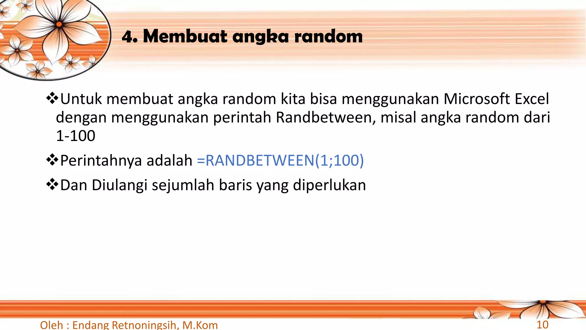 4. Membuat angka random
❖Untuk membuat angka random kita bisa menggunakan Microsoft Excel
dengan menggunakan perintah Randbetween, misal angka random dari
1-100
❖Perintahnya adalah =RANDBETWEEN(1;100)
❖Dan Diulangi sejumlah baris yang diperlukan
Oleh : Endang Retnoningsih, M.Kom 10
 