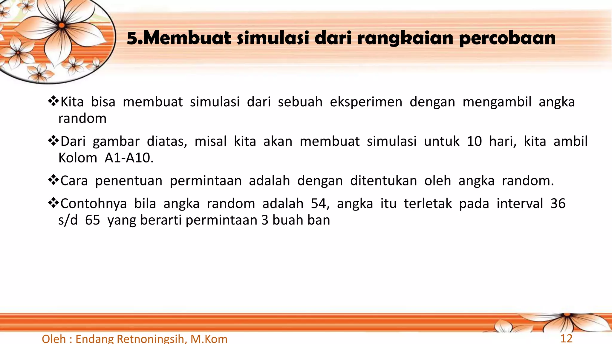 5.Membuat simulasi dari rangkaian percobaan
❖Kita bisa membuat simulasi dari sebuah eksperimen dengan mengambil angka
random
❖Dari gambar diatas, misal kita akan membuat simulasi untuk 10 hari, kita ambil
Kolom A1-A10.
❖Cara penentuan permintaan adalah dengan ditentukan oleh angka random.
❖Contohnya bila angka random adalah 54, angka itu terletak pada interval 36
s/d 65 yang berarti permintaan 3 buah ban
Oleh : Endang Retnoningsih, M.Kom 12
 