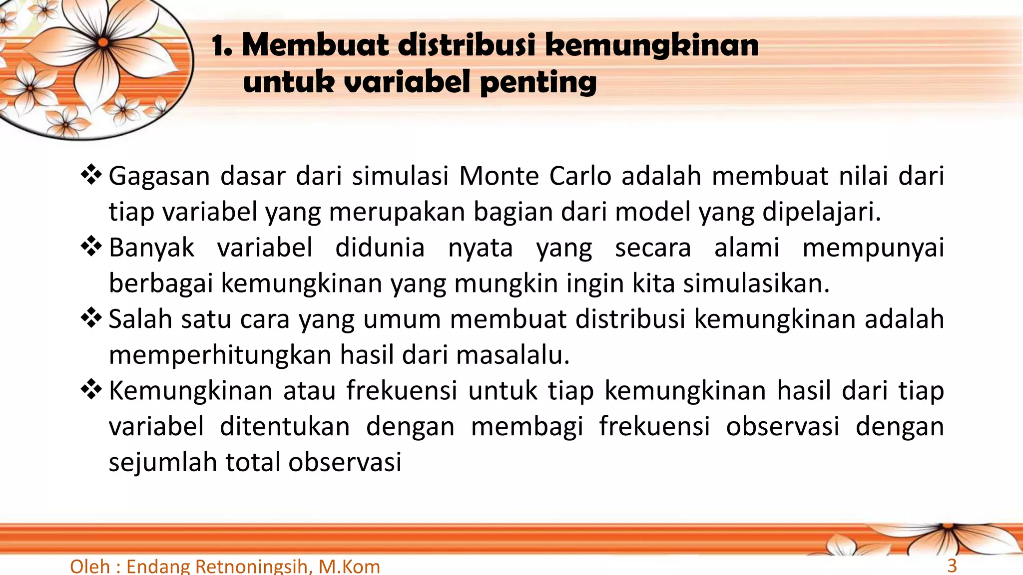 1. Membuat distribusi kemungkinan
untuk variabel penting
❖Gagasan dasar dari simulasi Monte Carlo adalah membuat nilai dari
tiap variabel yang merupakan bagian dari model yang dipelajari.
❖Banyak variabel didunia nyata yang secara alami mempunyai
berbagai kemungkinan yang mungkin ingin kita simulasikan.
❖Salah satu cara yang umum membuat distribusi kemungkinan adalah
memperhitungkan hasil dari masalalu.
❖Kemungkinan atau frekuensi untuk tiap kemungkinan hasil dari tiap
variabel ditentukan dengan membagi frekuensi observasi dengan
sejumlah total observasi
Oleh : Endang Retnoningsih, M.Kom 3
 