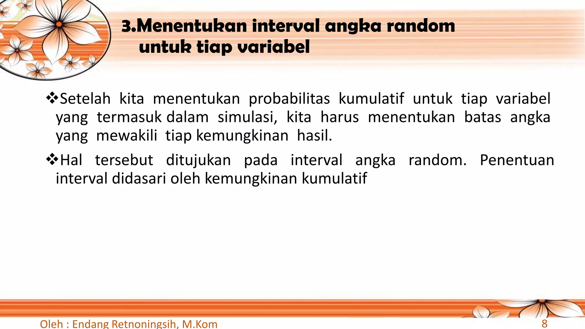 3.Menentukan interval angka random
untuk tiap variabel
❖Setelah kita menentukan probabilitas kumulatif untuk tiap variabel
yang termasuk dalam simulasi, kita harus menentukan batas angka
yang mewakili tiap kemungkinan hasil.
❖Hal tersebut ditujukan pada interval angka random. Penentuan
interval didasari oleh kemungkinan kumulatif
Oleh : Endang Retnoningsih, M.Kom 8
 