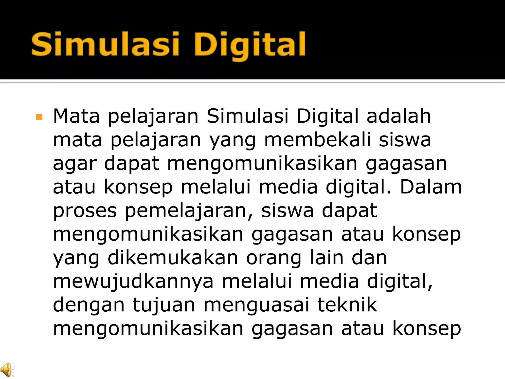  Mata pelajaran Simulasi Digital adalah
mata pelajaran yang membekali siswa
agar dapat mengomunikasikan gagasan
atau konsep melalui media digital. Dalam
proses pemelajaran, siswa dapat
mengomunikasikan gagasan atau konsep
yang dikemukakan orang lain dan
mewujudkannya melalui media digital,
dengan tujuan menguasai teknik
mengomunikasikan gagasan atau konsep
 