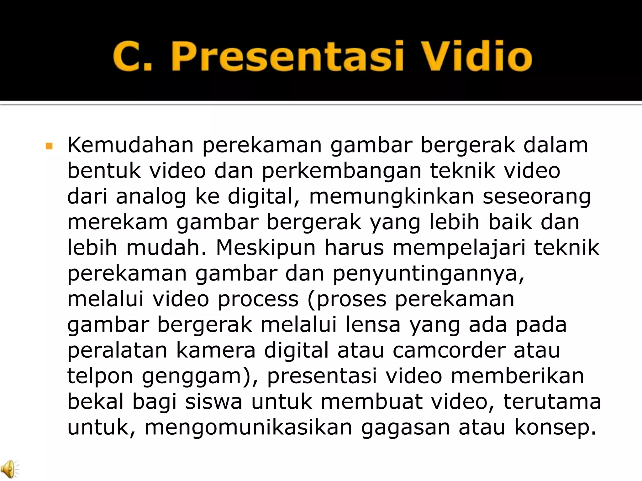  Kemudahan perekaman gambar bergerak dalam
bentuk video dan perkembangan teknik video
dari analog ke digital, memungkinkan seseorang
merekam gambar bergerak yang lebih baik dan
lebih mudah. Meskipun harus mempelajari teknik
perekaman gambar dan penyuntingannya,
melalui video process (proses perekaman
gambar bergerak melalui lensa yang ada pada
peralatan kamera digital atau camcorder atau
telpon genggam), presentasi video memberikan
bekal bagi siswa untuk membuat video, terutama
untuk, mengomunikasikan gagasan atau konsep.
 